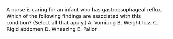 A nurse is caring for an infant who has gastroesophageal reflux. Which of the following findings are associated with this condition? (Select all that apply.) A. Vomiting B. Weight loss C. Rigid abdomen D. Wheezing E. Pallor