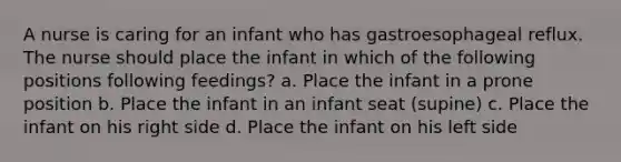 A nurse is caring for an infant who has gastroesophageal reflux. The nurse should place the infant in which of the following positions following feedings? a. Place the infant in a prone position b. Place the infant in an infant seat (supine) c. Place the infant on his right side d. Place the infant on his left side