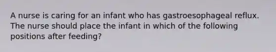 A nurse is caring for an infant who has gastroesophageal reflux. The nurse should place the infant in which of the following positions after feeding?