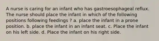 A nurse is caring for an infant who has gastroesophageal reflux. The nurse should place the infant in which of the following positions following feedings ? a. place the infant in a prone position. b. place the infant in an infant seat. c. Place the infant on his left side. d. Place the infant on his right side.