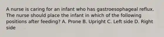 A nurse is caring for an infant who has gastroesophageal reflux. The nurse should place the infant in which of the following positions after feeding? A. Prone B. Upright C. Left side D. Right side