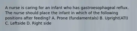 A nurse is caring for an infant who has gastroesophageal reflux. The nurse should place the infant in which of the following positions after feeding? A. Prone (fundamentals) B. Upright(ATI) C. Leftside D. Right side