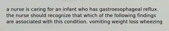 a nurse is caring for an infant who has gastroesophageal reflux. the nurse should recognize that which of the following findings are associated with this condition. vomiting weight loss wheezing