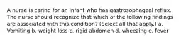 A nurse is caring for an infant who has gastrosophageal reflux. The nurse should recognize that which of the following findings are associated with this condition? (Select all that apply.) a. Vomiting b. weight loss c. rigid abdomen d. wheezing e. fever