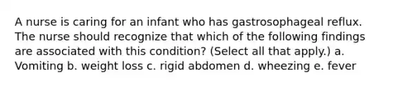 A nurse is caring for an infant who has gastrosophageal reflux. The nurse should recognize that which of the following findings are associated with this condition? (Select all that apply.) a. Vomiting b. weight loss c. rigid abdomen d. wheezing e. fever