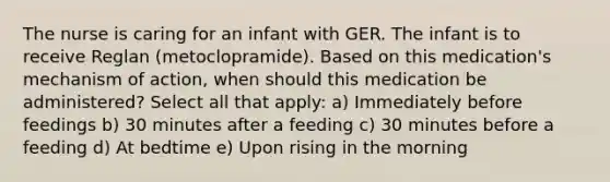 The nurse is caring for an infant with GER. The infant is to receive Reglan (metoclopramide). Based on this medication's mechanism of action, when should this medication be administered? Select all that apply: a) Immediately before feedings b) 30 minutes after a feeding c) 30 minutes before a feeding d) At bedtime e) Upon rising in the morning