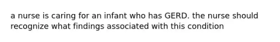 a nurse is caring for an infant who has GERD. the nurse should recognize what findings associated with this condition