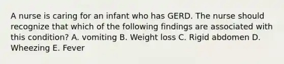 A nurse is caring for an infant who has GERD. The nurse should recognize that which of the following findings are associated with this condition? A. vomiting B. Weight loss C. Rigid abdomen D. Wheezing E. Fever