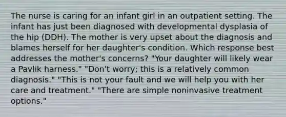 The nurse is caring for an infant girl in an outpatient setting. The infant has just been diagnosed with developmental dysplasia of the hip (DDH). The mother is very upset about the diagnosis and blames herself for her daughter's condition. Which response best addresses the mother's concerns? "Your daughter will likely wear a Pavlik harness." "Don't worry; this is a relatively common diagnosis." "This is not your fault and we will help you with her care and treatment." "There are simple noninvasive treatment options."