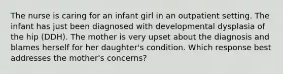 The nurse is caring for an infant girl in an outpatient setting. The infant has just been diagnosed with developmental dysplasia of the hip (DDH). The mother is very upset about the diagnosis and blames herself for her daughter's condition. Which response best addresses the mother's concerns?