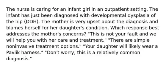 The nurse is caring for an infant girl in an outpatient setting. The infant has just been diagnosed with developmental dysplasia of the hip (DDH). The mother is very upset about the diagnosis and blames herself for her daughter's condition. Which response best addresses the mother's concerns? "This is not your fault and we will help you with her care and treatment." "There are simple noninvasive treatment options." "Your daughter will likely wear a Pavlik harness." "Don't worry; this is a relatively common diagnosis."