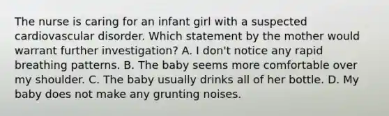 The nurse is caring for an infant girl with a suspected cardiovascular disorder. Which statement by the mother would warrant further investigation? A. I don't notice any rapid breathing patterns. B. The baby seems more comfortable over my shoulder. C. The baby usually drinks all of her bottle. D. My baby does not make any grunting noises.