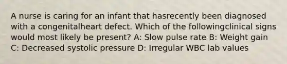 A nurse is caring for an infant that hasrecently been diagnosed with a congenitalheart defect. Which of the followingclinical signs would most likely be present? A: Slow pulse rate B: Weight gain C: Decreased systolic pressure D: Irregular WBC lab values