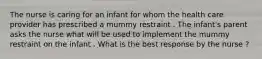 The nurse is caring for an infant for whom the health care provider has prescribed a mummy restraint . The infant's parent asks the nurse what will be used to implement the mummy restraint on the infant . What is the best response by the nurse ?