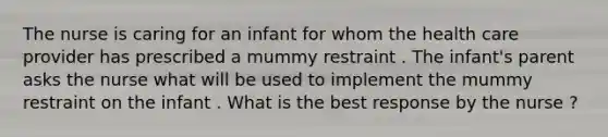 The nurse is caring for an infant for whom the health care provider has prescribed a mummy restraint . The infant's parent asks the nurse what will be used to implement the mummy restraint on the infant . What is the best response by the nurse ?