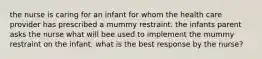 the nurse is caring for an infant for whom the health care provider has prescribed a mummy restraint. the infants parent asks the nurse what will bee used to implement the mummy restraint on the infant. what is the best response by the nurse?