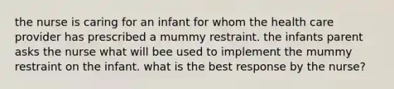 the nurse is caring for an infant for whom the health care provider has prescribed a mummy restraint. the infants parent asks the nurse what will bee used to implement the mummy restraint on the infant. what is the best response by the nurse?