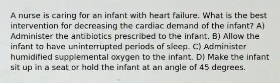 A nurse is caring for an infant with heart failure. What is the best intervention for decreasing the cardiac demand of the infant? A) Administer the antibiotics prescribed to the infant. B) Allow the infant to have uninterrupted periods of sleep. C) Administer humidified supplemental oxygen to the infant. D) Make the infant sit up in a seat or hold the infant at an angle of 45 degrees.