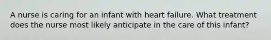 A nurse is caring for an infant with heart failure. What treatment does the nurse most likely anticipate in the care of this infant?