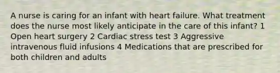 A nurse is caring for an infant with heart failure. What treatment does the nurse most likely anticipate in the care of this infant? 1 Open heart surgery 2 Cardiac stress test 3 Aggressive intravenous fluid infusions 4 Medications that are prescribed for both children and adults