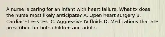 A nurse is caring for an infant with heart failure. What tx does the nurse most likely anticipate? A. Open heart surgery B. Cardiac stress test C. Aggressive IV fluids D. Medications that are prescribed for both children and adults