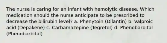 The nurse is caring for an infant with hemolytic disease. Which medication should the nurse anticipate to be prescribed to decrease the bilirubin level? a. Phenytoin (Dilantin) b. Valproic acid (Depakene) c. Carbamazepine (Tegretol) d. Phenobarbital (Phenobarbital)