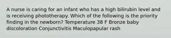 A nurse is caring for an infant who has a high bilirubin level and is receiving phototherapy. Which of the following is the priority finding in the newborn? Temperature 38 F Bronze baby discoloration Conjunctivitis Maculopapular rash