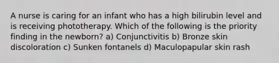 A nurse is caring for an infant who has a high bilirubin level and is receiving phototherapy. Which of the following is the priority finding in the newborn? a) Conjunctivitis b) Bronze skin discoloration c) Sunken fontanels d) Maculopapular skin rash