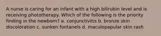 A nurse is caring for an infant with a high bilirubin level and is receiving phototherapy. Which of the following is the priority finding in the newborn? a. conjunctivitis b. bronze skin discoloration c. sunken fontanels d. maculopapular skin rash