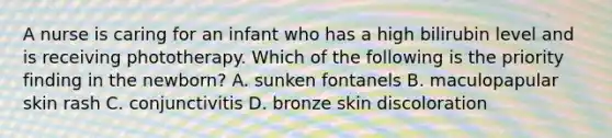 A nurse is caring for an infant who has a high bilirubin level and is receiving phototherapy. Which of the following is the priority finding in the newborn? A. sunken fontanels B. maculopapular skin rash C. conjunctivitis D. bronze skin discoloration