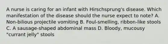 A nurse is caring for an infant with Hirschsprung's disease. Which manifestation of the disease should the nurse expect to note? A. Non-bilious projectile vomiting B. Foul-smelling, ribbon-like stools C. A sausage-shaped abdominal mass D. Bloody, mucousy "currant jelly" stools