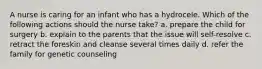 A nurse is caring for an infant who has a hydrocele. Which of the following actions should the nurse take? a. prepare the child for surgery b. explain to the parents that the issue will self-resolve c. retract the foreskin and cleanse several times daily d. refer the family for genetic counseling