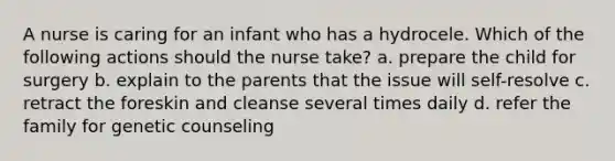 A nurse is caring for an infant who has a hydrocele. Which of the following actions should the nurse take? a. prepare the child for surgery b. explain to the parents that the issue will self-resolve c. retract the foreskin and cleanse several times daily d. refer the family for genetic counseling