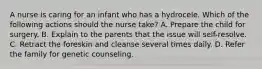 A nurse is caring for an infant who has a hydrocele. Which of the following actions should the nurse take? A. Prepare the child for surgery. B. Explain to the parents that the issue will self-resolve. C. Retract the foreskin and cleanse several times daily. D. Refer the family for genetic counseling.