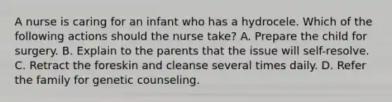 A nurse is caring for an infant who has a hydrocele. Which of the following actions should the nurse take? A. Prepare the child for surgery. B. Explain to the parents that the issue will self-resolve. C. Retract the foreskin and cleanse several times daily. D. Refer the family for genetic counseling.