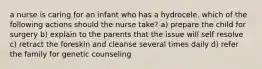 a nurse is caring for an infant who has a hydrocele. which of the following actions should the nurse take? a) prepare the child for surgery b) explain to the parents that the issue will self resolve c) retract the foreskin and cleanse several times daily d) refer the family for genetic counseling