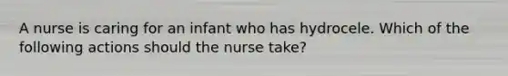 A nurse is caring for an infant who has hydrocele. Which of the following actions should the nurse take?