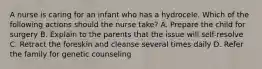 A nurse is caring for an infant who has a hydrocele. Which of the following actions should the nurse take? A. Prepare the child for surgery B. Explain to the parents that the issue will self-resolve C. Retract the foreskin and cleanse several times daily D. Refer the family for genetic counseling