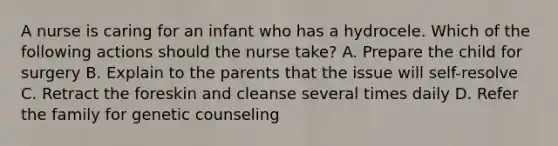 A nurse is caring for an infant who has a hydrocele. Which of the following actions should the nurse take? A. Prepare the child for surgery B. Explain to the parents that the issue will self-resolve C. Retract the foreskin and cleanse several times daily D. Refer the family for genetic counseling