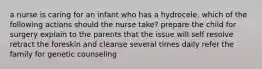 a nurse is caring for an infant who has a hydrocele. which of the following actions should the nurse take? prepare the child for surgery explain to the parents that the issue will self resolve retract the foreskin and cleanse several times daily refer the family for genetic counseling