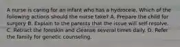 A nurse is caring for an infant who has a hydrocele. Which of the following actions should the nurse take? A. Prepare the child for surgery B. Explain to the parents that the issue will self-resolve. C. Retract the foreskin and cleanse several times daily. D. Refer the family for genetic counseling.