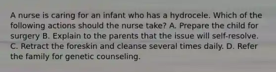 A nurse is caring for an infant who has a hydrocele. Which of the following actions should the nurse take? A. Prepare the child for surgery B. Explain to the parents that the issue will self-resolve. C. Retract the foreskin and cleanse several times daily. D. Refer the family for genetic counseling.