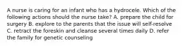 A nurse is caring for an infant who has a hydrocele. Which of the following actions should the nurse take? A. prepare the child for surgery B. explore to the parents that the issue will self-resolve C. retract the foreskin and cleanse several times daily D. refer the family for genetic counseling