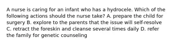 A nurse is caring for an infant who has a hydrocele. Which of the following actions should the nurse take? A. prepare the child for surgery B. explore to the parents that the issue will self-resolve C. retract the foreskin and cleanse several times daily D. refer the family for genetic counseling