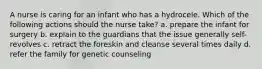 A nurse is caring for an infant who has a hydrocele. Which of the following actions should the nurse take? a. prepare the infant for surgery b. explain to the guardians that the issue generally self-revolves c. retract the foreskin and cleanse several times daily d. refer the family for genetic counseling