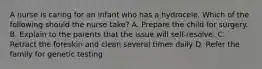 A nurse is caring for an infant who has a hydrocele. Which of the following should the nurse take? A. Prepare the child for surgery. B. Explain to the parents that the issue will self-resolve. C. Retract the foreskin and clean several times daily D. Refer the family for genetic testing