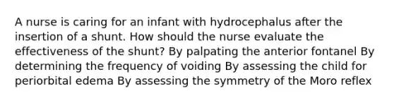 A nurse is caring for an infant with hydrocephalus after the insertion of a shunt. How should the nurse evaluate the effectiveness of the shunt? By palpating the anterior fontanel By determining the frequency of voiding By assessing the child for periorbital edema By assessing the symmetry of the Moro reflex