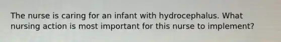 The nurse is caring for an infant with hydrocephalus. What nursing action is most important for this nurse to implement?