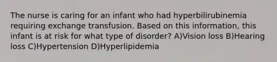 The nurse is caring for an infant who had hyperbilirubinemia requiring exchange transfusion. Based on this information, this infant is at risk for what type of disorder? A)Vision loss B)Hearing loss C)Hypertension D)Hyperlipidemia