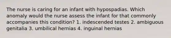 The nurse is caring for an infant with hypospadias. Which anomaly would the nurse assess the infant for that commonly accompanies this condition? 1. indescended testes 2. ambiguous genitalia 3. umbilical hernias 4. inguinal hernias